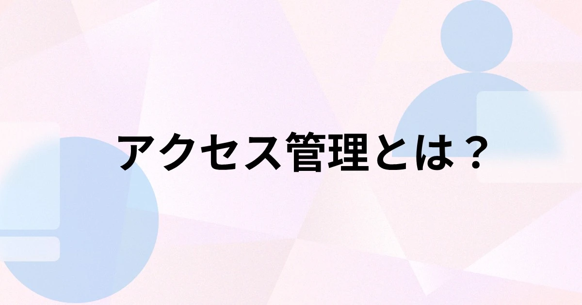 アクセス管理とは？目的や実施する方法、手順、システム選びのポイントを解説