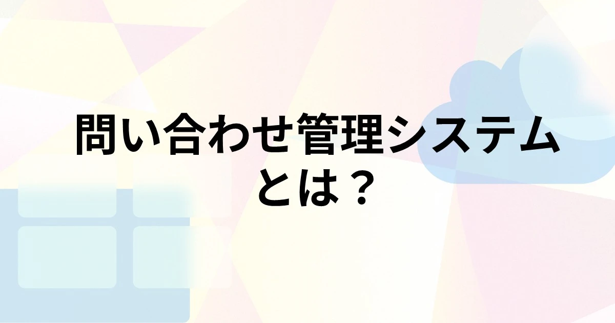 問い合わせ管理システムとは？主な機能や種類、導入するメリット・デメリット、選び方を解説