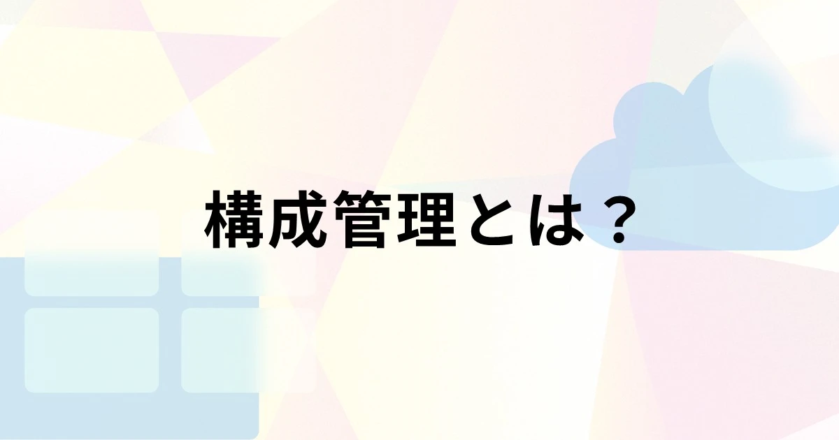 構成管理とは？目的や管理項目、効率化するツールの選び方を解説