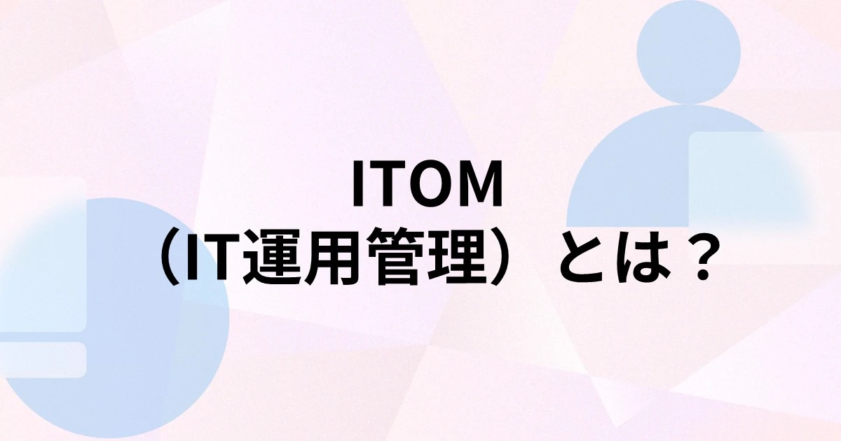 ITOM（IT運用管理）とは？ITSM・ITAMとの違いや導入するメリット、課題、実践ポイントを解説
